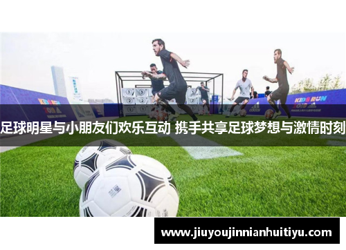 足球明星与小朋友们欢乐互动 携手共享足球梦想与激情时刻