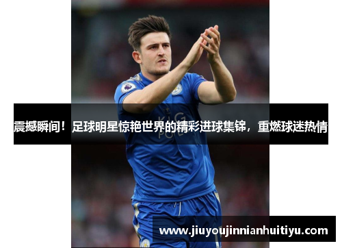 震撼瞬间！足球明星惊艳世界的精彩进球集锦，重燃球迷热情