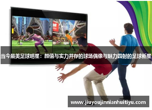 当今最美足球明星：颜值与实力并存的球场偶像与魅力四射的足球新星