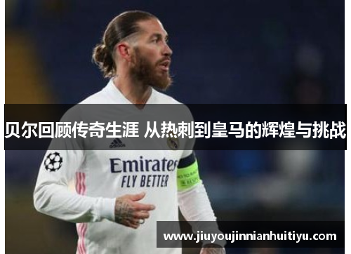 贝尔回顾传奇生涯 从热刺到皇马的辉煌与挑战