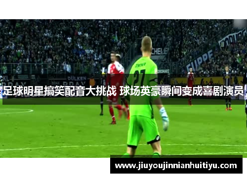 足球明星搞笑配音大挑战 球场英豪瞬间变成喜剧演员