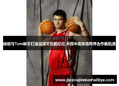 姚明与Tom联手打造篮球文化新纪元 共探中美体育跨界合作新机遇