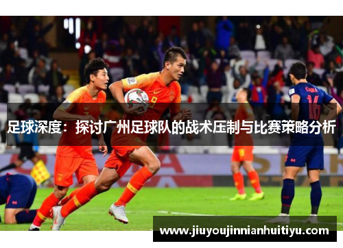 足球深度：探讨广州足球队的战术压制与比赛策略分析
