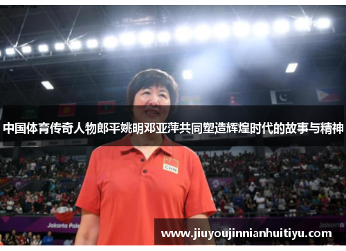 中国体育传奇人物郎平姚明邓亚萍共同塑造辉煌时代的故事与精神