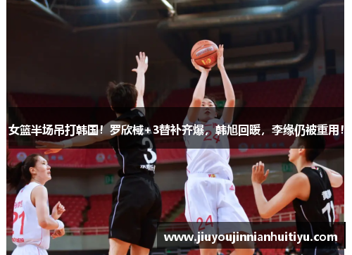 女篮半场吊打韩国！罗欣棫+3替补齐爆，韩旭回暖，李缘仍被重用！