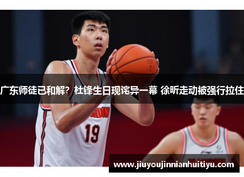 广东师徒已和解？杜锋生日现诧异一幕 徐昕走动被强行拉住