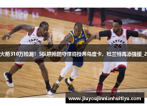 火箭310万捡漏！5队哄抢防守悍将投奔乌度卡，杜兰特再添强援_2