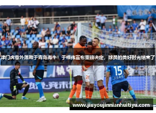 津门虎意外落败于青岛海牛！于根伟宣布重磅决定，球员的美好时光结束了