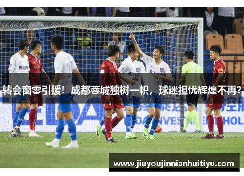 转会窗零引援！成都蓉城独树一帜，球迷担忧辉煌不再？